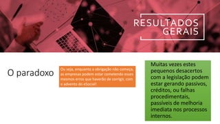 RESULTADOS
GERAIS
O paradoxo
Ou seja, enquanto a obrigação não começa,
as empresas podem estar cometendo esses
mesmos erros que haverão de corrigir, com
o advento do eSocial!
Muitas vezes estes
pequenos desacertos
com a legislação podem
estar gerando passivos,
créditos, ou falhas
procedimentais,
passíveis de melhoria
imediata nos processos
internos.
 