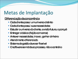 Metas de Implantação Diferenciação da concorrência Cada cliente possui um universo distinto Cada cliente possui suas necessidades Estudar o universo do cliente, a visão futura, o porquê Entregar o básico (feijão com arroz) Antever necessidades, inovar, ganhar dinheiro Atendimento diferenciado Sistema de gestão deve ser flexível O software se molda ao processo, não o contrário 