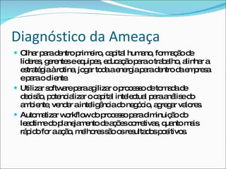 Diagnóstico da Ameaça Olhar para dentro primeiro, capital humano, formação de líderes, gerentes e equipes, educação para o trabalho, alinhar a estratégia à rotina, jogar toda a energia para dentro da empresa e para o cliente. Utilizar software para agilizar o processo de tomada de decisão, potencializar o capital intelectual para análise do ambiente, vender a inteligência do negócio, agregar valores. Automatizar workflow do processo para diminuição do leadtime do planejamento de ações corretivas, quanto mais rápido for a ação, melhores são os resultados positivos. 