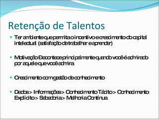 Retenção de Talentos Ter ambiente que permita o incentivo e crescimento do capital intelectual (satisfação de trabalhar e aprender) Motivação – acontece principalmente quando você é admirado por aquele que você admira. Crescimento com gestão de conhecimento Dados > Informações > Conhecimento Tácito > Conhecimento Explícito > Sabedoria > Melhoria Contínua 
