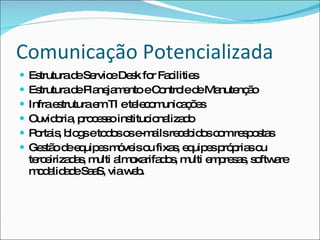 Comunicação Potencializada Estrutura de Service Desk for Facilities Estrutura de Planejamento e Controle de Manutenção Infra estrutura em TI e telecomunicações Ouvidoria, processo institucionalizado Portais, blogs e todos os e-mails recebidos com respostas Gestão de equipes móveis ou fixas, equipes próprias ou terceirizadas, multi almoxarifados, multi empresas, software modalidade SaaS, via web. 