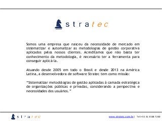 Somos uma empresa que nasceu da necessidade de mercado em
sistematizar e automatizar as metodologias de gestão corporativa
aplicados pelos nossos clientes. Acreditamos que não basta ter
conhecimento da metodologia, é necessário ter a ferramenta para
conseguir aplicá-la.
Atuando desde 2005 em todo o Brasil e desde 2013 na América
Latina, a desenvolvedora de software Stratec tem como missão:
“Sistematizar metodologias de gestão aplicadas à camada estratégica
de organizações públicas e privadas, considerando a perspectiva e
necessidades dos usuários.”
www.stratec.com.br| Tel:+55	
  31	
  3568	
  7260
 