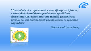 “ Temos o direito de ser iguais quando a nossa diferença nos inferioriza;
e temos o direito de ser diferentes quando a nossa igualdade nos
descaracteriza. Daí a necessidade de uma igualdade que reconheça as
diferenças e de uma diferença que não produza, alimente ou reproduza as
desigualdades”
(Boaventura de Souza Santos)