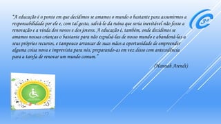 “A educação é o ponto em que decidimos se amamos o mundo o bastante para assumirmos a
responsabilidade por ele e, com tal gesto, salvá-lo da ruína que seria inevitável não fosse a
renovação e a vinda dos novos e dos jovens. A educação é, também, onde decidimos se
amamos nossas crianças o bastante para não expulsá-las de nosso mundo e abandoná-las a
seus próprios recursos, e tampouco arrancar de suas mãos a oportunidade de empreender
alguma coisa nova e imprevista para nós, preparando-as em vez disso com antecedência
para a tarefa de renovar um mundo comum.”
(Hannah Arendt)