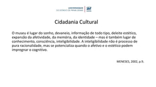 Cidadania Cultural
O museu é lugar do sonho, devaneio, informação de todo tipo, deleite estético,
expansão da afetividade, da memória, da identidade – mas é também lugar de
conhecimento, consciência, inteligibilidade. A inteligibilidade não é processo de
pura racionalidade, mas se potencializa quando o afetivo e o estético podem
impregnar o cognitivo.
MENESES, 2002, p.9.
 