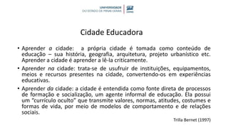Cidade Educadora
• Aprender a cidade: a própria cidade é tomada como conteúdo de
educação – sua história, geografia, arquitetura, projeto urbanístico etc.
Aprender a cidade é aprender a lê-la criticamente.
• Aprender na cidade: trata-se de usufruir de instituições, equipamentos,
meios e recursos presentes na cidade, convertendo-os em experiências
educativas.
• Aprender da cidade: a cidade é entendida como fonte direta de processos
de formação e socialização, um agente informal de educação. Ela possui
um “currículo oculto” que transmite valores, normas, atitudes, costumes e
formas de vida, por meio de modelos de comportamento e de relações
sociais.
Trilla Bernet (1997)
 