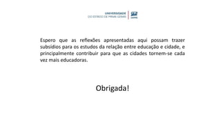 Espero que as reflexões apresentadas aqui possam trazer
subsídios para os estudos da relação entre educação e cidade, e
principalmente contribuir para que as cidades tornem-se cada
vez mais educadoras.
Obrigada!
 