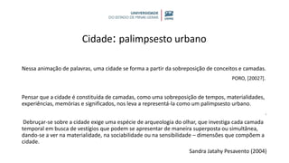 Cidade: palimpsesto urbano
Nessa animação de palavras, uma cidade se forma a partir da sobreposição de conceitos e camadas.
PORO, [2002?].
Pensar que a cidade é constituída de camadas, como uma sobreposição de tempos, materialidades,
experiências, memórias e significados, nos leva a representá-la como um palimpsesto urbano.
.
Debruçar-se sobre a cidade exige uma espécie de arqueologia do olhar, que investiga cada camada
temporal em busca de vestígios que podem se apresentar de maneira superposta ou simultânea,
dando-se a ver na materialidade, na sociabilidade ou na sensibilidade – dimensões que compõem a
cidade.
Sandra Jatahy Pesavento (2004)
 