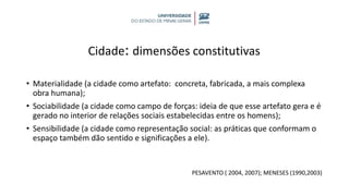 Cidade: dimensões constitutivas
• Materialidade (a cidade como artefato: concreta, fabricada, a mais complexa
obra humana);
• Sociabilidade (a cidade como campo de forças: ideia de que esse artefato gera e é
gerado no interior de relações sociais estabelecidas entre os homens);
• Sensibilidade (a cidade como representação social: as práticas que conformam o
espaço também dão sentido e significações a ele).
PESAVENTO ( 2004, 2007); MENESES (1990,2003)
 