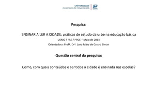 Pesquisa:
ENSINAR A LER A CIDADE: práticas de estudo da urbe na educação básica
UEMG / FAE / PPGE – Maio de 2014
Orientadora: Profª. Drª. Lana Mara de Castro Siman
Questão central da pesquisa:
Como, com quais conteúdos e sentidos a cidade é ensinada nas escolas?
 
