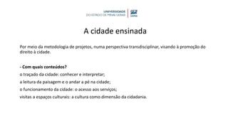 A cidade ensinada
Por meio da metodologia de projetos, numa perspectiva transdisciplinar, visando à promoção do
direito à cidade.
- Com quais conteúdos?
o traçado da cidade: conhecer e interpretar;
a leitura da paisagem e o andar a pé na cidade;
o funcionamento da cidade: o acesso aos serviços;
visitas a espaços culturais: a cultura como dimensão da cidadania.
 