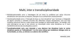 Multi, inter e transdisciplinaridade
• Multidisciplinaridade seria a “abordagem de um tema ou problema por vários discursos
disciplinares sem que estes se toquem, interajam ou se contaminem reciprocamente”.
• Interdisciplinaridade seria a “interação de duas ou mais disciplinas” que “promove a integração
de alguns conceitos e métodos oriundos dos diferentes campos disciplinares” sem que haja
mudança estrutural interna a cada campo nem contágio ou deformação deles; “há diálogo, mas
este restringe-se ao que é voz comum na intersecção entre essas disciplinas ou à mera
transferência de leis de uma disciplina a outra”.
• Transdiciplinaridade seria uma interação e uma abertura das disciplinas tanto às outras
disciplinas quanto ao “indisciplinado” e se faz como esforço por estabelecer diálogos entre as
humanidades, as artes, as ciências e os saberes não científicos.
BRANDÃO, 2008.
 