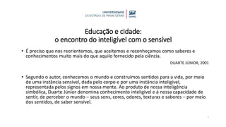 Educação e cidade:
o encontro do inteligível com o sensível
• É preciso que nos reorientemos, que aceitemos e reconheçamos como saberes e
conhecimentos muito mais do que aquilo fornecido pela ciência.
DUARTE JÚNIOR, 2001
• Segundo o autor, conhecemos o mundo e construímos sentidos para a vida, por meio
de uma instância sensível, dada pelo corpo e por uma instância inteligível,
representada pelos signos em nossa mente. Ao produto de nossa inteligência
simbólica, Duarte Júnior denomina conhecimento inteligível e à nossa capacidade de
sentir, de perceber o mundo – seus sons, cores, odores, texturas e sabores – por meio
dos sentidos, de saber sensível.
.
 