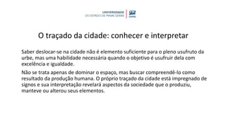 O traçado da cidade: conhecer e interpretar
Saber deslocar-se na cidade não é elemento suficiente para o pleno usufruto da
urbe, mas uma habilidade necessária quando o objetivo é usufruir dela com
excelência e igualdade.
Não se trata apenas de dominar o espaço, mas buscar compreendê-lo como
resultado da produção humana. O próprio traçado da cidade está impregnado de
signos e sua interpretação revelará aspectos da sociedade que o produziu,
manteve ou alterou seus elementos.
 