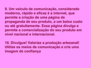 9. Um veiculo de comunicação, considerado moderno, rápido e eficaz é a internet, que permite a criação de uma página de propaganda de seu produto, a um baixo custo ou até gratuitamente. Essa página divulga e permite a comercialização do seu produto em nível nacional e internacional. 10. Divulgue! Valorize a produção artesanal! Utilize os meios de comunicação e crie uma imagem de confiança 