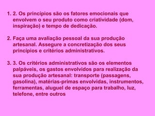 2. Os princípios são os fatores emocionais que envolvem o seu produto como criatividade (dom, inspiração) e tempo de dedicação. Faça uma avaliação pessoal da sua produção artesanal. Assegure a concretização dos seus princípios e critérios administrativos. 3. Os critérios administrativos são os elementos palpáveis, os gastos envolvidos para realização da sua produção artesanal: transporte (passagens, gasolina), matérias-primas envolvidas, instrumentos, ferramentas, aluguel de espaço para trabalho, luz, telefone, entre outros  