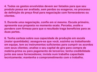 4.   Todos os gastos envolvidos devem ser listados para que seu produto possa ser avaliado, sem perdas ou exageros, no processo de definição do preço final para negociação com fornecedores ou clientes. 5. Durante uma negociação, confie em si mesmo. Escute primeiro, apresente sua proposta no momento exato. Perceba, avalie e pondere com firmeza para que o resultado traga benefícios para as duas partes. 6. Tenha certeza sobre sua capacidade de produção em escala (maior quantidade): assegure-se que você, sozinho ou trabalhando em equipe, tem os instrumentos suficientes para cumprir os acordos com seus clientes; analise o seu capital de giro para compra de matéria-prima ou para pagamento de terceiros; tenha credibilidade junto aos seus fornecedores; invista num trabalho capacitado tecnicamente; mantenha o comprometimento com o trabalho. 
