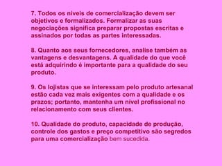 7. Todos os níveis de comercialização devem ser objetivos e formalizados. Formalizar as suas negociações significa preparar propostas escritas e assinados por todas as partes interessadas. 8. Quanto aos seus fornecedores, analise também as vantagens e desvantagens. A qualidade do que você está adquirindo é importante para a qualidade do seu produto. 9. Os lojistas que se interessam pelo produto artesanal estão cada vez mais exigentes com a qualidade e os prazos; portanto, mantenha um nível profissional no relacionamento com seus clientes. 10. Qualidade do produto, capacidade de produção, controle dos gastos e preço competitivo são segredos para uma comercialização  bem sucedida.   