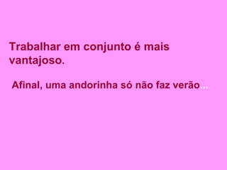 Trabalhar em conjunto é mais vantajoso . Afinal, uma andorinha só não faz verão ...  