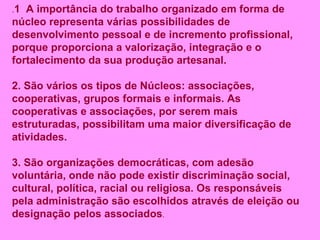 . 1  A importância do trabalho organizado em forma de núcleo representa várias possibilidades de desenvolvimento pessoal e de incremento profissional, porque proporciona a valorização, integração e o fortalecimento da sua produção artesanal. 2. São vários os tipos de Núcleos: associações, cooperativas, grupos formais e informais. As cooperativas e associações, por serem mais estruturadas, possibilitam uma maior diversificação de atividades. 3. São organizações democráticas, com adesão voluntária, onde não pode existir discriminação social, cultural, política, racial ou religiosa. Os responsáveis pela administração são escolhidos através de eleição ou designação pelos associados . 