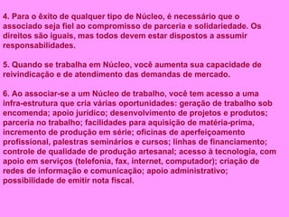 4. Para o êxito de qualquer tipo de Núcleo, é necessário que o associado seja fiel ao compromisso de parceria e solidariedade. Os direitos são iguais, mas todos devem estar dispostos a assumir responsabilidades. 5. Quando se trabalha em Núcleo, você aumenta sua capacidade de reivindicação e de atendimento das demandas de mercado. 6. Ao associar-se a um Núcleo de trabalho, você tem acesso a uma infra-estrutura que cria várias oportunidades: geração de trabalho sob encomenda; apoio jurídico; desenvolvimento de projetos e produtos; parceria no trabalho; facilidades para aquisição de matéria-prima, incremento de produção em série; oficinas de aperfeiçoamento profissional, palestras seminários e cursos; linhas de financiamento; controle de qualidade de produção artesanal; acesso à tecnologia, com apoio em serviços (telefonia, fax, internet, computador); criação de redes de informação e comunicação; apoio administrativo; possibilidade de emitir nota fiscal. 