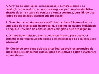 7. Através de um Núcleo, a negociação e comercialização da produção artesanal tornam-se mais seguras porque elas são feitas através de um sistema de compra e venda conjunta, permitindo que todos os associados escoem sua produção. 8. O seu trabalho, através de um Núcleo, também é favorecido por uma ação de divulgação integrada, que diminui os custos individuais e amplia o universo de consumidores atingidos pela propaganda. 9. O trabalho em Núcleo é um apoio significativo para que você obtenha maior lucratividade com a comercialização de sua produção artesanal. 10. Converse com seus colegas artesãos! Associe-se ao núcleo de sua cidade. Se ainda não existe, tome a iniciativa e ajude a   montar um   em sua cidade.   