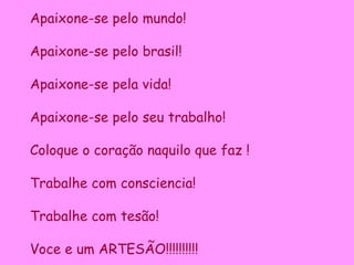 Apaixone-se pelo mundo! Apaixone-se pelo brasil! Apaixone-se pela vida! Apaixone-se pelo seu trabalho! Coloque o coração naquilo que faz ! Trabalhe com consciencia! Trabalhe com tesão! Voce e um ARTESÃO!!!!!!!!!! 