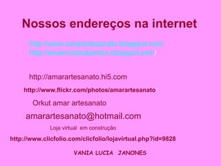 Nossos endereços na internet   http://www.amarartesanato.blogspot.com http://amarnucleobambu.blogspot.com /   http://www.clicfolio.com/clicfolio/lojavirtual.php?id=9828 http://amarartesanato.hi5.com   http://www.flickr.com/photos/amarartesanato / Loja virtual  em construção Orkut amar artesanato [email_address] VANIA   LUCIA  JANONES   