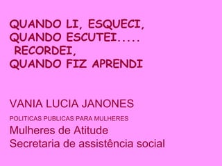 QUANDO LI, ESQUECI, QUANDO ESCUTEI..... RECORDEI, QUANDO FIZ APRENDI VANIA LUCIA JANONES POLITICAS PUBLICAS PARA MULHERES   Mulheres de Atitude  Secretaria de assistência social 