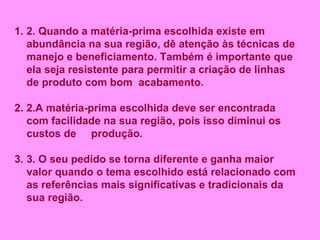 2. Quando a matéria-prima escolhida existe em abundância na sua região, dê atenção às técnicas de manejo e beneficiamento. Também é importante que ela seja resistente para permitir a criação de linhas de produto com bom  acabamento. 2.A matéria-prima escolhida deve ser encontrada com facilidade na sua região, pois isso diminui os custos de  produção. 3. O seu pedido se torna diferente e ganha maior valor quando o tema escolhido está relacionado com as referências mais significativas e tradicionais da sua região.   