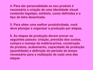 4. Para dar personalidade ao seu produto é necessária a criação de uma identidade visual contendo logotipo, símbolo, cores definidas e o tipo de letra desenhada. 5. Para obter uma melhor produtividade, você deve planejar e organizar a produção por etapas. 6. As etapas de produção devem prever os seguintes passos: criação, previsão dos custos, compra e manejo da matéria-prima, construção do produto, acabamento, capacidade de produção (quantidade) e definição do período de tempo necessário para a realização de cada uma das etapas . 