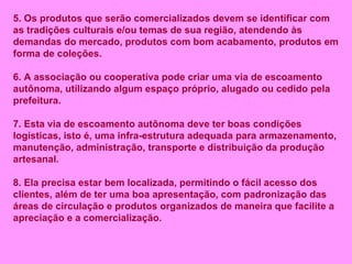 5. Os produtos que serão comercializados devem se identificar com as tradições culturais e/ou temas de sua região, atendendo às demandas do mercado, produtos com bom acabamento, produtos em forma de coleções. 6. A associação ou cooperativa pode criar uma via de escoamento autônoma, utilizando algum espaço próprio, alugado ou cedido pela prefeitura. 7. Esta via de escoamento autônoma deve ter boas condições logísticas, isto é, uma infra-estrutura adequada para armazenamento, manutenção, administração, transporte e distribuição da produção artesanal. 8. Ela precisa estar bem localizada, permitindo o fácil acesso dos clientes, além de ter uma boa apresentação, com padronização das áreas de circulação e produtos organizados de maneira que facilite a apreciação e a comercialização. 