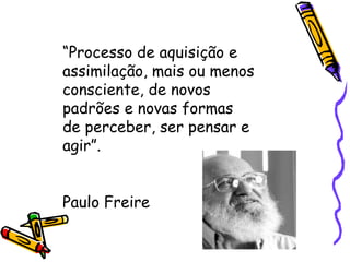 “ Processo de aquisição e assimilação, mais ou menos consciente, de novos padrões e novas formas de perceber, ser pensar e agir”. Paulo Freire 