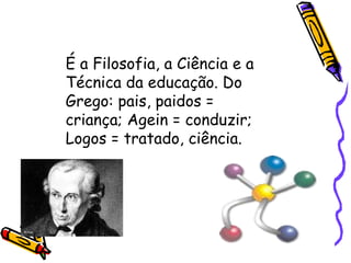 É a Filosofia, a Ciência e a Técnica da educação. Do Grego: pais, paidos = criança; Agein = conduzir;  Logos = tratado, ciência. 