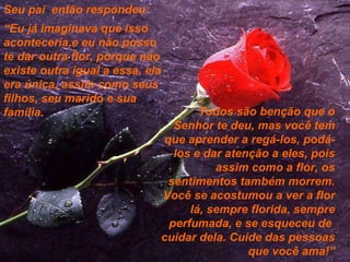 Seu pai  então respondeu: “ Eu já imaginava que isso aconteceria,e eu não posso te dar outra flor, porque não existe outra igual a essa, ela era única, assim como seus filhos, seu marido e sua família.  Todos são benção que o Senhor te deu, mas você tem que aprender a regá-los, podá-los e dar atenção a eles, pois assim como a flor, os sentimentos também morrem. Você se acostumou a ver a flor lá, sempre florida, sempre perfumada, e se esqueceu de  cuidar dela. Cuide das pessoas que você ama!” 