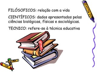 FILÓSOFICOS: relação com a vida CIENTÍFICOS: dados apresentados pelas ciências biológicas, físicas e sociológicas. TECNICO: refere-se à técnica educativa 