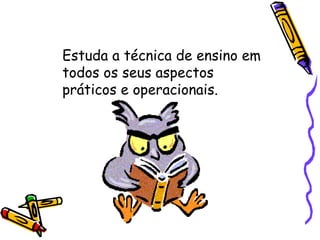 Estuda a técnica de ensino em todos os seus aspectos práticos e operacionais. 