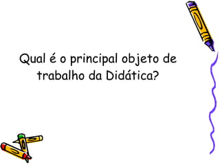 Qual é o principal objeto de trabalho da Didática? 