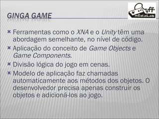 Ferramentas como o  XNA  e o  Unity  têm uma abordagem semelhante, no nível de código. Aplicação do conceito de  Game Objects  e  Game Components . Divisão lógica do jogo em cenas. Modelo de aplicação faz chamadas automaticamente aos métodos dos objetos. O desenvolvedor precisa apenas construir os objetos e adicioná-los ao jogo. 