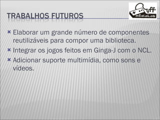 Elaborar um grande número de componentes reutilizáveis para compor uma biblioteca. Integrar os jogos feitos em Ginga-J com o NCL. Adicionar suporte multimídia, como sons e vídeos. 
