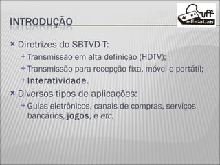 Diretrizes do SBTVD-T: Transmissão em alta definição (HDTV); Transmissão para recepção fixa, móvel e portátil; Interatividade. Diversos tipos de aplicações:  Guias eletrônicos, canais de compras, serviços bancários,  jogos , e  etc. 
