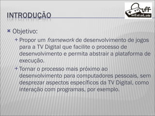 Objetivo: Propor um  framework  de desenvolvimento de jogos para a TV Digital que facilite o processo de desenvolvimento e permita abstrair a plataforma de execução. Tornar o processo mais próximo ao desenvolvimento para computadores pessoais, sem desprezar aspectos específicos da TV Digital, como interação com programas, por exemplo. 