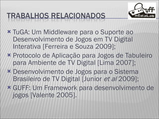 TuGA: Um Middleware para o Suporte ao Desenvolvimento de Jogos em TV Digital Interativa [Ferreira e Souza 2009]; Protocolo de Aplicação para Jogos de Tabuleiro para Ambiente de TV Digital [Lima 2007]; Desenvolvimento de Jogos para o Sistema Brasileiro de TV Digital [Junior  et al  2009]; GUFF: Um Framework para desenvolvimento de jogos [Valente 2005]. 