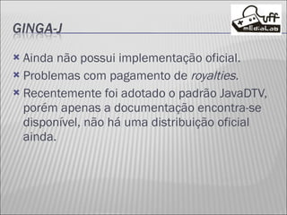 Ainda não possui implementação oficial. Problemas com pagamento de  royalties. Recentemente foi adotado o padrão JavaDTV, porém apenas a documentação encontra-se disponível, não há uma distribuição oficial ainda. 