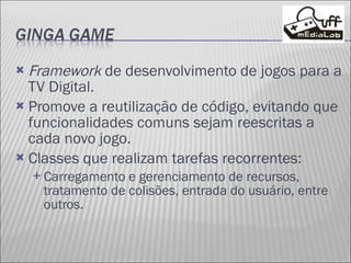 Framework  de desenvolvimento de jogos para a TV Digital. Promove a reutilização de código, evitando que funcionalidades comuns sejam reescritas a cada novo jogo. Classes que realizam tarefas recorrentes: Carregamento e gerenciamento de recursos, tratamento de colisões, entrada do usuário, entre outros. 