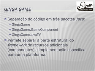 Separação do código em três pacotes  Java: GingaGame GingaGame.GameComponent GingaGameJavaTV Permite separar a parte estrutural do  framework  de recursos adicionais (componentes) e implementação específica para uma plataforma. 