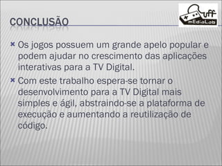 Os jogos possuem um grande apelo popular e podem ajudar no crescimento das aplicações interativas para a TV Digital. Com este trabalho espera-se tornar o desenvolvimento para a TV Digital mais simples e ágil, abstraindo-se a plataforma de execução e aumentando a reutilização de código.  