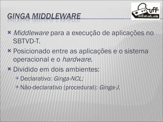 Middleware  para a execução de aplicações no SBTVD-T. Posicionado entre as aplicações e o sistema operacional e o  hardware . Dividido em dois ambientes: Declarativo:  Ginga-NCL; Não-declarativo (procedural):  Ginga-J . 