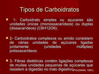 Tipos de CarboidratosTipos de Carboidratos
 1- Carboidrato simples ou açucares são1- Carboidrato simples ou açucares são
unidades únicas (monossacarídeos) ou duplasunidades únicas (monossacarídeos) ou duplas
(dissacarídeos) (C6H12O6);(dissacarídeos) (C6H12O6);
 2- Carboidratos complexos ou amido consistem2- Carboidratos complexos ou amido consistem
de várias unidades de açúcares ligadasde várias unidades de açúcares ligadas
juntamente (unidades múltiplas)juntamente (unidades múltiplas)
polissacarídeos;polissacarídeos;
 3- Fibras dietéticas contém ligações complexas3- Fibras dietéticas contém ligações complexas
de muitas unidades pequenas de açúcares quede muitas unidades pequenas de açúcares que
resistem à digestão no trato digestivo.resistem à digestão no trato digestivo.(POLEMAN, 1997).
 