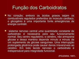 Função dos CarboidratosFunção dos Carboidratos
 No coração, embora os ácidos graxos sejam osNo coração, embora os ácidos graxos sejam os
combustíveis regulados preferidos do músculo cardíaco,combustíveis regulados preferidos do músculo cardíaco,
o glicogênio é uma importante fonte emergências deo glicogênio é uma importante fonte emergências de
energia contrátil.energia contrátil.
 sistema nervoso central uma quantidade constante desistema nervoso central uma quantidade constante de
carboidrato é necessária para seu funcionamentocarboidrato é necessária para seu funcionamento
normal. Seu centro regulatório, o cérebro, não armazenanormal. Seu centro regulatório, o cérebro, não armazena
glicose e dessa maneira depende minuto a minuto deglicose e dessa maneira depende minuto a minuto de
um suplemento de glicose sanguínea. Uma interrupçãoum suplemento de glicose sanguínea. Uma interrupção
prolongada glicêmica pode causar danos irreversíveis aoprolongada glicêmica pode causar danos irreversíveis ao
cérebro. Em todo tecido nervoso o carboidrato écérebro. Em todo tecido nervoso o carboidrato é
indispensável para integridade funcional.indispensável para integridade funcional.
(POLEMAN, 1997).
 